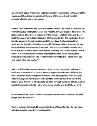 we will think about it from three standpoints:Firstthereis the sufficiency of the
sword, and thenthere is a sample of the use of the sword, and the skill
necessary for the use of the sword.
So let’s think first about the sufficiency of the sword. The swordis sufficient for
overcoming our enemy for at least tworeasons. First, because of its source. This
is touchedon, of course, inthe phrase “the sword. . . Which is the word . . .”
But this is evenmore clearly statedinII Timothy 3:16,17. The context of these
familiar verses is the evil conditions of the last days. Andwhat would be
sufficient for Timothy to combat suchevil? The Word of God. And specifically
because it was “breathedout from God.” This is to say that God put His very
breathintoit. In terms of our own day we could say that “we have God’s word
on it.” In a sense this is evenmore important than the actual writing of it,
because the implicationis like “I know what you wrote, but I heardwhat you
said about what you wrote.”
So it is sufficient because of its source. But asecondreasonwe can know it is
sufficient is because of its surety. As Peter approached the endof his life, he
was concernedabout the spiritual maturity anddevelopment of his disciples
after he was gone. For this reasonhe toldthe elders to“tend”or “feed”the
flock of God. Andthis feeding was to be done throughthe Word of God. And no
doubt this is what he had in mind whenhe wrote the words of II Peter 1:15
Moreover I will be careful to ensure that you always have a reminder of these
things after my decease.
Then in verses 16 through18 he reminds themof his authority – he had been
withJesus on the mount of transfiguration.
 