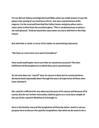For we did not followcunningly devisedfables whenwe made known to you the
power and coming of our LordJesus Christ , but were eyewitnesses of His
majesty. For He receivedfromGod the Father honor and glory when sucha
voice came toHim from the excellent glory:“This is my belovedson inwhom I
am well pleased. “Andwe heardthis voice when we were withhim in the Holy
mount.
But withthat in mind, inverse 19 he makes an astonishing statement:
“We have an evenmore sure word of prophecy”
How could anything be more sure than an eyewitnessaccount? The later
fulfillment of the prophecies towhichthey were eyewitnesses!
So not only does our “sword”have its source inGod, but its surety has been
demonstratedrepeatedly downthroughthe years of experience of those who
have claimedit.
Our swordis sufficient for any adversary because of its source and because of its
surety. But for our further instruction, Godhas givenus a very clear sample of
the use of the swordin Matthew4:3 through11.
Here is the familiar story of the temptationof Christ by Satan. Andit is not our
purpose here todiscuss the specific temptations. But what we do want to do is
 