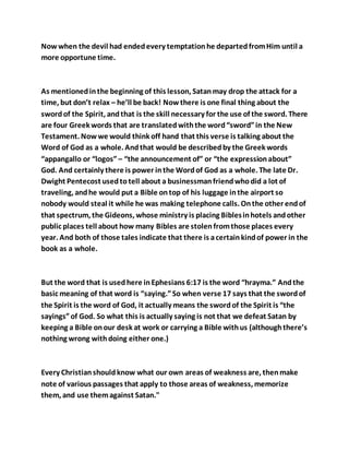 Now when the devil had endedevery temptationhe departedfromHim until a
more opportune time.
As mentionedinthe beginning of this lesson, Satanmay drop the attack for a
time, but don’t relax – he’ll be back! Nowthere is one final thing about the
swordof the Spirit, andthat is the skill necessary for the use of the sword. There
are four Greek words that are translatedwiththe word“sword”in the New
Testament. Nowwe would think off hand that this verse is talking about the
Word of God as a whole. Andthat would be describedby the Greek words
“appangallo or “logos” – “the announcement of” or “the expressionabout”
God. And certainly there is power inthe Wordof God as a whole. The late Dr.
Dwight Pentecost usedtotell about a businessmanfriendwhodid a lot of
traveling, andhe would put a Bible ontop of his luggage inthe airport so
nobody would steal it while he was making telephone calls. Onthe other endof
that spectrum, the Gideons, whose ministry is placing Biblesinhotels andother
public places tell about how many Bibles are stolenfromthose places every
year. And both of those tales indicate that there is acertainkindof power in the
book as a whole.
But the word that is usedhere inEphesians 6:17 is the word “hrayma.” Andthe
basic meaning of that word is “saying.”So when verse 17 says that the swordof
the Spirit is the word of God, it actually means the swordof the Spirit is “the
sayings”of God. So what this is actually saying is not that we defeat Satan by
keeping a Bible onour desk at work or carrying a Bible withus (althoughthere’s
nothing wrong withdoing either one.)
Every Christianshouldknow what our own areas of weakness are, thenmake
note of various passages that apply to those areas of weakness, memorize
them, and use themagainst Satan."
 
