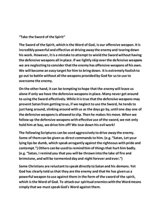 “Take the Sword of the Spirit”
The Sword of the Spirit, whichis the Word of God, is our offensive weapon. It is
incredibly powerful andeffective at driving away the enemy and tearing down
his work. However, it is a mistake toattempt to wieldthe Swordwithout having
the defensive weapons all inplace. If we lightly skipover the defensive weapons
we are neglecting toconsider that the enemy has offensive weapons of his own.
We will become an easy target for him to bring down. It is extremely foolishto
go out to battle without all the weapons providedby God for us to use to
overcome the enemy.
On the other hand, it can be tempting tohope that the enemy will leave us
alone if only we have the defensive weapons inplace. Many never get around
to using the Sword effectively. While it is true that the defensive weapons may
prevent Satanfrom getting tous, if we neglect touse the Sword, he tends to
just hang around, slinking around withus as the days go by, until one day one of
the defensive weapons is allowedtoslip. Thenhe makes his move. When we
follow up the defensive weapons witheffectiveuse of the sword, we not only
hold him at bay, we drive him off! We tear down his evil work!
The following Scriptures canbe usedaggressively todrive away the enemy.
Some of themcan be givenas direct commands to him. (e.g. “Satan, Let your
lying lips be dumb, which speak arrogantly against the righteous withpride and
contempt.”) Others canbe usedto remindhim of things that hurt him badly.
(e.g. “Satan, I remindyou that you will be thrownintothe lake of fire and
brimstone, andwill be tormentedday and night forever andever.”)
Some Christians are reluctant tospeak directly toSatanand his demons. Yet
God has clearly toldus that they are the enemy and that He has givenus a
powerful weapon touse against them in the form of the swordof the spirit,
which is the Word of God. To attack our spiritual enemieswiththe Wordmeans
simply that we must speak God's Word against them.
 