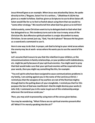 Jesus Himself gave us an example. WhenJesus was attackedby Satan, He spoke
directly tohim. (“Begone, Satan! For it is written...”(Matthew4:10) He has
givenus a model tofollow. God has givenus Scriptures touse todrive Satan off.
Satan would like for us to feel sofoolishabout using themthat we would try
“some other strategy.”We needtotell him what God has givenus to tell him!
Unfortunately, some Christians want totry todelegate back to God what God
has delegatedtous. This tendency turns out to be true inmany areas of the
Christianlife. But offensive spiritual warfare is amajor discomfort tomany
Christians. Sowe cannot just say, "God, You do it please!"Because He has given
us a swordand a command to use it.
Here is one way todo that. In prayer, ask God to bring to your mind areas where
the enemy may be at work--areas where He wants you to use the swordof the
Spirit.
Let's assume that it occurs to you that the rebellioninyour children, or the
miscommunications infamily relationships, or your problemwithindebtedness,
etc. might be partly because of your spiritual enemies. Youmight want to pray
that God wouldmake sure that your spiritual enemies will be requiredtohear
your words, thenyou might say something like this, for example:
"You evil spirits whohave beenassignedtocause communications problems in
my family, I am coming against you in the name of the Lord Jesus Christ. I
remindyou that the weapons of my warfare are not of the fleshbut mighty
throughGod to the pulling down of your stongholds. I remindyou that For this
purpose the Son of God was manifested--that He might destroy your works (1
John 3:8). I command you inHis name toget out of this relationshipandgo
wherever the LordJesus sends you."
Then, you may wish toproceedby using more of the verses givenbelow.
You may be wondering, "What if there are no spiritual enemies presentafter
all? What if I'm merely speaking intothe air?"
 