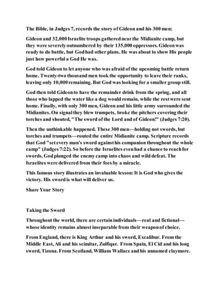 The Bible, in Judges 7, records the story of Gideon and his 300 men:
Gideon and 32,000Israelite troops gatherednearthe Midianite camp, but
they were severelyoutnumbered by their 135,000 oppressors. Gideonwas
ready to do battle, but Godhad other plans. He was about to show His people
just how powerful a God He was.
God told Gideon to let anyone who was afraid of the upcoming battle return
home. Twenty-two thousand men took the opportunity to leave their ranks,
leaving only 10,000remaining. But God was looking for a smaller group still.
God then told Gideonto have the remainder drink from the spring, and all
those who lapped the water like a dog would remain, while the restwere sent
home. Finally, with only 300 men, Gideon and his little army surrounded the
Midianites. On signalthey blew trumpets, broke the pitchers covering their
torches and shouted, "The sword of the Lord and of Gideon!" (Judges 7:20).
Then the unthinkable happened. These 300 men—holding not swords, but
torches and trumpets—routed the entire Midianite camp. Scripture records
that God "setevery man's sword againsthis companion throughout the whole
camp" (Judges 7:22). So before the Israelites evenhad a chance to reachfor
swords, Godplunged the enemy camp into chaos and wild defeat. The
Israelites were delivered from their foes by a miracle.
This famous story illustrates an invaluable lesson:It is God who gives the
victory. His swordis what will deliver us.
Share Your Story
Taking the Sword
Throughout the world, there are certainindividuals—real and fictional—
whose identity remains almost inseparable from their weaponof choice.
From England, there is King Arthur and his sword, Excalibur. From the
Middle East, Ali and his scimitar, Zulfiqar. From Spain, El Cid and his long
sword, Tizona. From Scotland, William Wallace andhis unnamed claymore.
 