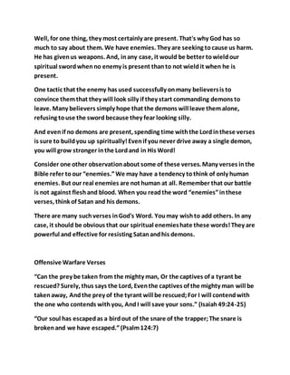 Well, for one thing, they most certainly are present. That's why God has so
much to say about them. We have enemies. They are seeking tocause us harm.
He has givenus weapons. And, inany case, it would be better towieldour
spiritual swordwhenno enemy is present thanto not wieldit when he is
present.
One tactic that the enemy has used successfully onmany believersis to
convince themthat they will look silly if they start commanding demons to
leave. Many believers simply hope that the demons will leave themalone,
refusing touse the sword because they fear looking silly.
And evenif no demons are present, spending time withthe Lordinthese verses
is sure to buildyou up spiritually!Evenif younever drive away a single demon,
you will grow stronger inthe Lordand in His Word!
Consider one other observationabout some of these verses. Many verses inthe
Bible refer toour “enemies.”We may have a tendency tothink of only human
enemies. But our real enemies are not human at all. Remember that our battle
is not against fleshand blood. When you readthe word “enemies”inthese
verses, think of Satan and his demons.
There are many suchverses inGod's Word. Youmay wishto add others. In any
case, it should be obvious that our spiritual enemieshate these words!They are
powerful and effective for resisting Satanandhis demons.
Offensive Warfare Verses
“Can the prey be taken from the mighty man, Or the captives of a tyrant be
rescued? Surely, thus says the Lord, Eventhe captives of the mighty man will be
takenaway, Andthe prey of the tyrant will be rescued;For I will contendwith
the one who contends withyou, AndI will save your sons.” (Isaiah49:24-25)
“Our soul has escapedas a birdout of the snare of the trapper;The snare is
brokenand we have escaped.”(Psalm124:7)
 