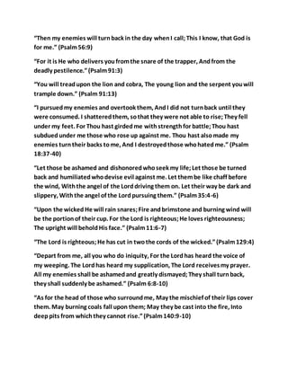 “Then my enemies will turnback in the day whenI call;This I know, that God is
for me.” (Psalm56:9)
“For it is He who delivers youfromthe snare of the trapper, Andfrom the
deadly pestilence.”(Psalm91:3)
“You will treadupon the lion and cobra, The young lion and the serpent youwill
trample down.” (Psalm 91:13)
“I pursuedmy enemies and overtook them, AndI did not turnback until they
were consumed. I shatteredthem, sothat they were not able to rise;They fell
under my feet. For Thou hast girdedme withstrengthfor battle;Thou hast
subduedunder me those who rose up against me. Thou hast alsomade my
enemies turntheir backs tome, And I destroyedthose whohatedme.” (Psalm
18:37-40)
“Let those be ashamed and dishonoredwhoseek my life;Let those be turned
back and humiliatedwhodevise evil against me. Let thembe like chaff before
the wind, Withthe angel of the Lorddriving them on. Let their way be dark and
slippery, Withthe angel of the Lordpursuing them.” (Psalm35:4-6)
“Upon the wicked He will rain snares;Fire andbrimstone and burning wind will
be the portionof their cup. For the Lord is righteous;He loves righteousness;
The upright will beholdHis face.” (Psalm11:6-7)
“The Lord is righteous;He has cut in twothe cords of the wicked.”(Psalm129:4)
“Depart from me, all you who do iniquity, For the Lordhas heard the voice of
my weeping. The Lordhas heard my supplication, The Lord receivesmy prayer.
All my enemies shall be ashamedand greatly dismayed;They shall turnback,
they shall suddenly be ashamed.” (Psalm 6:8-10)
“As for the head of those who surroundme, May the mischief of their lips cover
them. May burning coals fall upon them; May they be cast into the fire, Into
deeppits from whichthey cannot rise.”(Psalm140:9-10)
 