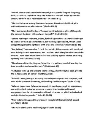 “O God, shatter their teethintheir mouth;Break out the fangs of the young
lions, O Lord. Let them flowaway like water that runs off; When he aims his
arrows, let thembe as headless shafts.”(Psalm58:6-7)
“The Lord is for me among those who helpme; Therefore I shall look with
satisfactiononthose who hate me.” (Psalm118:7)
“They surroundedme like bees;They were extinguishedas a fire of thorns;In
the name of the Lord I will surely cut themoff.” (Psalm118:12)
“Let me not be put to shame, O Lord, for I call upon Thee; Let the wickedbe put
to shame, let thembe silent inSheol. Let the lying lips be dumb, Which speak
arrogantly against the righteous Withpride andcontempt.”(Psalm31:17-18)
“For, behold, Thine enemies, O Lord, For, behold, Thine enemies will perish;All
who do iniquity will be scattered. But Thouhast exaltedmy horn like that of the
wildox; I have beenanointedwith freshoil. Andmy eye has looked exultantly
upon my foes.”(Psalm92:9-11)
“Then Jesus saidto him, Begone, Satan!For it is written, youshall worshipthe
Lord your God, and serve Himonly.” (Matthew4:10)
“And Jesus came up and spoke to them, saying, All authority has beengivento
Me in heavenand on earth.”(Matthew28:18)
“Behold, I have givenyou authority totreadupon serpents andscorpions, and
over all the power of the enemy, and nothing shall injure you.” (Luke 10:19)
“When a strong man, fully armed, guards his own homestead, his possessions
are undisturbed;but when someone stronger thanhe attacks him and
overpowers him, he takes away from him all his armor on which he had relied,
and distributes his plunder.”(Luke 11:21-22)
“Now judgment is upon this world; now the ruler of this worldshall be cast
out.” (John 12:31)
“The ruler of this worldhas beenjudged.”(John 16:11)
 