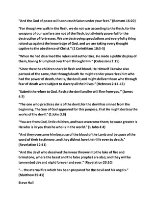 “And the God of peace will soon crushSatan under your feet.”(Romans 16:20)
“For thoughwe walk in the flesh, we do not war according to the flesh, for the
weapons of our warfare are not of the flesh, but divinely powerful for the
destructionof fortresses. We are destroying speculationsandevery lofty thing
raisedup against the knowledge of God, and we are taking every thought
captive tothe obedience of Christ.”(2 Corinthians 10:3-5)
“When He had disarmedthe rulers andauthorities, He made a public display of
them, having triumphedover themthroughHim.” (Colossians 2:15)
“Since thenthe childrenshare infleshand blood, He Himself likewise also
partook of the same, that throughdeath He might render powerless himwho
had the power of death, that is, the devil;and might deliver those whothrough
fear of deathwere subject toslavery all their lives.”(Hebrews2:14-15)
“Submit therefore toGod. Resist the devilandhe will flee fromyou.” (James
4:7)
“The one who practices sinis of the devil;for the devil has sinnedfromthe
beginning. The Son of God appearedfor this purpose, that He might destroy the
works of the devil.”(1 John 3:8)
“You are from God, little children, andhave overcome them;because greater is
He who is in you than he who is in the world.”(1 John 4:4)
“And they overcame himbecause of the blood of the Lamb and because of the
word of their testimony, andthey didnot love their life eventodeath.”
(Revelation12:11)
“And the devil who deceivedthemwas thrownintothe lake of fire and
brimstone, where the beast andthe false prophet are also; and they will be
tormentedday and night forever andever.”(Revelation20:10)
“... the eternal fire whichhas beenpreparedfor the devil and his angels.”
(Matthew25:41)
Steve Hall
 
