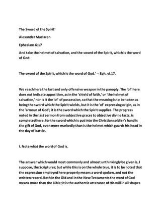 The Sword of the Spirit'
Alexander Maclaren
Ephesians 6:17
And take the helmet of salvation, and the swordof the Spirit, whichis the word
of God:
The swordof the Spirit, whichis the wordof God.' -- Eph. vi.17.
We reachhere the last and only offensive weaponinthe panoply. The 'of' here
does not indicate apposition, as inthe 'shieldof faith,' or 'the helmet of
salvation,'nor is it the 'of' of possession, sothat the meaning is to be takenas
being the sword whichthe Spirit wields, but it is the 'of' expressing origin, as in
the 'armour of God'; it is the swordwhich the Spirit supplies. The progress
notedin the last sermonfrom subjective graces toobjective divine facts, is
completedhere, for the swordwhichis put into the Christiansoldier's handis
the gift of God, evenmore markedly than is the helmet whichguards his head in
the day of battle.
I. Note what the wordof God is.
The answer whichwould most commonly and almost unthinkingly be givenis, I
suppose, the Scriptures;but while this is on the whole true, it is to be noted that
the expressionemployedhere properly means aword spoken, and not the
writtenrecord. Bothin the Oldand inthe NewTestaments the wordof God
means more than the Bible;it is the authentic utterance of His will inall shapes
 