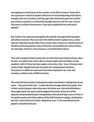 and applying to all the facts of His creation. Inthe Old Testament 'God said'is
the expressioninthe first chapter of Genesis for the forthputting of the divine
energy inthe act of creation, and long ages after that divine poem of creation
was writtenapsalmist re-echoedthe thought whenhe said'For ever, O Lord,
Thy word is settledinthe heavens. Thou hast established the earthandit
abideth.'
But, further, the expressiondesignatesthe specific messages whichprophets
and others received. These are not inthe OldTestament spokenof as a unity:
they are individual words rather than a word. Each of themis a manifestationof
the divine will and purpose;many of themare commandments;some of them
are warnings; and all, in some measure, reveal the divine nature.
That self-revelationof God reaches for us in this life its permanent climax, when
He who 'at sundry times and in divers manner spake unto the fathers by the
prophets, hathin these last days spokenuntous by a Son.' Jesus is the personal
'word of God' though that name by which He is designatedinthe New
Testament is a different expressionfromthat employedinour text, and
connotes a whole series of different ideas.
The early Christianteachers andapostles hadno hesitationintaking that sacred
name -- the word of the Lord -- to describe the message whichthey spoke. One
of their earliestprayers whenthey were left alone was, that withall boldness
they might speak Thy word; and throughout the whole of the Acts of the
Apostles the preachedGospelis designatedas the wordof God, evenas Peter in
his epistle quotes one of the noblest of the OldTestament sayings, anddeclares
that the 'word of the Lord' which 'abidethfor ever'is 'the wordwhich by the
gospel is preacheduntoyou.'
 