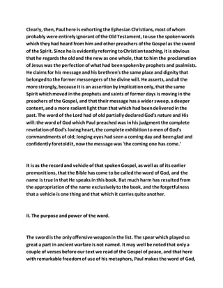 Clearly, then, Paul here is exhorting the EphesianChristians, most of whom
probably were entirely ignorant of the OldTestament, touse the spokenwords
which they had heard from him and other preachers of the Gospel as the sword
of the Spirit. Since he is evidently referring toChristianteaching, it is obvious
that he regards the oldand the new as one whole, that tohim the proclamation
of Jesus was the perfectionof what had beenspokenby prophets and psalmists.
He claims for his message andhis brethren's the same place and dignity that
belongedtothe former messengers of the divine will. He asserts, andall the
more strongly, because it is an assertionby implicationonly, that the same
Spirit whichmoved inthe prophets andsaints of former days is moving in the
preachers of the Gospel, and that their message has a wider sweep, a deeper
content, and a more radiant light than that which had beendeliveredinthe
past. The word of the Lord had of old partially declaredGod's nature and His
will:the word of God which Paul preachedwas inhis judgment the complete
revelationof God's loving heart, the complete exhibitionto menof God's
commandments of old; longing eyes hadseena coming day and beenglad and
confidently foretoldit, nowthe message was 'the coming one has come.'
It is as the recordand vehicle of that spokenGospel, as well as of its earlier
premonitions, that the Bible has come to be calledthe word of God, and the
name is true in that He speaks inthis book. But much harm has resultedfrom
the appropriationof the name exclusively tothe book, and the forgetfulness
that a vehicle is one thing and that whichit carries quite another.
II. The purpose and power of the word.
The swordis the only offensive weaponin the list. The spear which playedso
great a part in ancient warfare is not named. It may well be notedthat only a
couple of verses before our text we readof the Gospel of peace, and that here
withremarkable freedomof use of his metaphors, Paul makes the word of God,
 