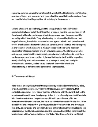 swordby our own unworthy handling of it, we shall find it pierce tothe 'dividing
asunder of joints and marrow,' and the evil withinus will either be cast out from
us, or will shrivel itself up, andbury itself deepindark corners.
Love to Christ will be so strong, and the things that are not seenwill so
overwhelmingly outweighthe things that are seen, that the solemnmajesty of
the eternal will make the temporal look toour awed eyes the contemptible
unreality whichit really is. They who humbly receive andfaithfully use that
engraftedword, have init a sure touchstone against whichtheir ownsins and
errors are shivered. It is for the Christianconsciousness the true Ithuriel's spear,
at the touch of which'upstarts in his own shape the fiend' who has been
pouring his whisperedpoisonintoan unsuspicious ear. The standardweights
and measures are kept in government custody, andtraders have to sendtheir
yard measures andscales thither if they wishthemtested;but the engrafted
word, faithfully usedand submittedto, is always at hand, and ready to
pronounce its decrees, andtocut to the quick the evil by which the
understanding is darkenedand conscience sophisticated.
III. The manner of its use.
Here that is briefly but sufficiently expressedby the one commandment, 'take,'
or perhaps more accurately, 'receive.'Of course, properly speaking, that
exhortationdoes not refer toour manner of fighting withthe sword, but to the
previous act by which our hand grasps it. But it is profoundly true that if we take
it in the deepest sense, the possessionof it will teachthe use of it. No
instructionwill impart the last, andlittle instructionis neededfor the first. What
is neededis the simple act of yielding ourselves toJesus Christ, andlooking to
Him only, as our guide and strength. Beforeall Christianwarfare must come the
possessionof the Christianarmour, and the commandment that here lies at the
beginning of all Paul's descriptionof it is 'Take.' Our fitness for the conflict all
 