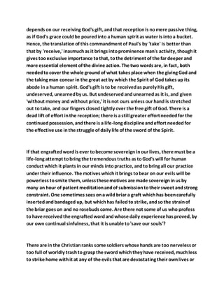 depends on our receiving God's gift, andthat receptionis nomere passive thing,
as if God's grace couldbe pouredinto a human spirit as water is intoa bucket.
Hence, the translationof this commandment of Paul's by 'take' is better than
that by 'receive,'inasmuchas it brings intoprominence man's activity, thoughit
gives tooexclusive importance tothat, tothe detriment of the far deeper and
more essential element of the divine action. The two words are, in fact, both
neededtocover the whole ground of what takes place when the giving God and
the taking man concur in the great act by which the Spirit of God takes up its
abode in a human spirit. God's gift is to be receivedas purely His gift,
undeserved, unearnedby us. But undeservedandunearnedas it is, and given
'without money and without price,'it is not ours unless our hand is stretched
out totake, and our fingers closedtightly over the free gift of God. There is a
dead lift of effort inthe reception; there is astill greater effortneededfor the
continuedpossession, andthere is a life-long disciplineandeffort neededfor
the effective use inthe struggle of daily life of the sword of the Spirit.
If that engraftedwordis ever tobecome sovereigninour lives, there must be a
life-long attempt tobring the tremendous truths as toGod's will for human
conduct which it plants in our minds intopractice, andto bring all our practice
under their influence. The motives whichit brings tobear on our evils will be
powerless tosmite them, unlessthesemotives are made sovereigninus by
many an hour of patient meditationandof submissiontotheir sweet andstrong
constraint. One sometimes sees onawild briar a graft whichhas beencarefully
insertedand bandaged up, but whichhas failedto strike, andsothe strainof
the briar goes on and no rosebuds come. Are there not some of us who profess
to have receivedthe engraftedwordandwhose daily experiencehas proved, by
our own continual sinfulness, that it is unable to'save our souls'?
There are in the Christianranks some soldiers whose hands are too nervelessor
too full of worldly trashto graspthe sword whichthey have received, muchless
to strike home withit at any of the evils that are devastating their ownlives or
 