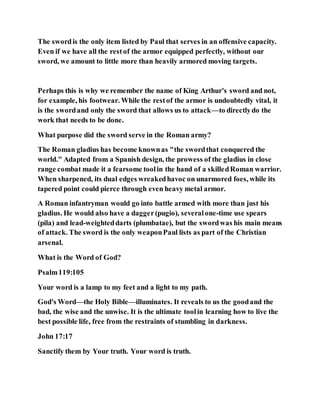 The swordis the only item listed by Paul that serves in an offensive capacity.
Even if we have all the restof the armor equipped perfectly, without our
sword, we amount to little more than heavily armored moving targets.
Perhaps this is why we remember the name of King Arthur's sword and not,
for example, his footwear. While the restof the armor is undoubtedly vital, it
is the swordand only the sword that allows us to attack—to directlydo the
work that needs to be done.
What purpose did the sword serve in the Roman army?
The Roman gladius has become knownas "the swordthat conquered the
world." Adapted from a Spanish design, the prowess of the gladius in close
range combat made it a fearsome toolin the hand of a skilledRoman warrior.
When sharpened, its dual edges wreakedhavoc on unarmored foes, while its
tapered point could pierce through even heavy metal armor.
A Roman infantryman would go into battle armed with more than just his
gladius. He would also have a dagger(pugio), severalone-time use spears
(pila) and lead-weighteddarts (plumbatae), but the swordwas his main means
of attack. The sword is the only weaponPaul lists as part of the Christian
arsenal.
What is the Word of God?
Psalm119:105
Your word is a lamp to my feet and a light to my path.
God's Word—the Holy Bible—illuminates. It reveals to us the goodand the
bad, the wise and the unwise. It is the ultimate toolin learning how to live the
best possible life, free from the restraints of stumbling in darkness.
John 17:17
Sanctify them by Your truth. Your word is truth.
 
