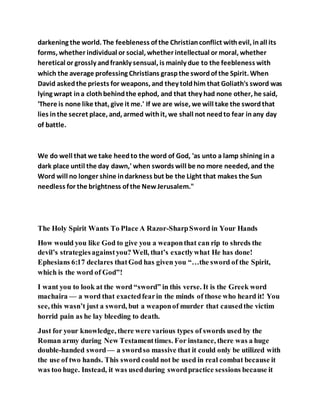 darkening the world. The feebleness of the Christianconflict withevil, inall its
forms, whether individual or social, whether intellectual or moral, whether
heretical or grossly andfrankly sensual, is mainly due to the feebleness with
which the average professing Christians graspthe swordof the Spirit. When
David askedthe priests for weapons, and they toldhim that Goliath's sword was
lying wrapt ina clothbehindthe ephod, and that they had none other, he said,
'There is none like that, give it me.' If we are wise, we will take the swordthat
lies inthe secret place, and, armed withit, we shall not needto fear inany day
of battle.
We do well that we take heedto the word of God, 'as unto a lamp shining in a
dark place until the day dawn,' when swords will be no more needed, and the
Word will no longer shine indarkness but be the Light that makes the Sun
needless for the brightness of the NewJerusalem."
The Holy Spirit Wants To Place A Razor-SharpSword in Your Hands
How would you like God to give you a weaponthat can rip to shreds the
devil’s strategiesagainstyou? Well, that’s exactlywhat He has done!
Ephesians 6:17 declares thatGod has given you “…the sword of the Spirit,
which is the word of God”!
I want you to look at the word “sword” in this verse. It is the Greek word
machaira — a word that exactedfearin the minds of those who heard it! You
see, this wasn’t just a sword, but a weaponof murder that causedthe victim
horrid pain as he lay bleeding to death.
Just for your knowledge, there were various types of swords used by the
Roman army during New Testamenttimes. For instance, there was a huge
double-handed sword— a swordso massive that it could only be utilized with
the use of two hands. This sword could not be used in real combat because it
was too huge. Instead, it was usedduring swordpractice sessions because it
 