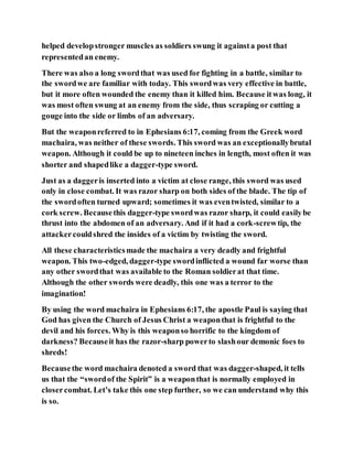 helped developstronger muscles as soldiers swung it againsta post that
representedan enemy.
There was also a long swordthat was used for fighting in a battle, similar to
the swordwe are familiar with today. This swordwas very effective in battle,
but it more often wounded the enemy than it killed him. Because itwas long, it
was most often swung at an enemy from the side, thus scraping or cutting a
gouge into the side or limbs of an adversary.
But the weaponreferred to in Ephesians 6:17, coming from the Greek word
machaira, was neither of these swords. This sword was an exceptionallybrutal
weapon. Although it could be up to nineteen inches in length, most often it was
shorter and shapedlike a dagger-type sword.
Just as a daggeris inserted into a victim at close range, this sword was used
only in close combat. It was razor sharp on both sides of the blade. The tip of
the swordoften turned upward; sometimes it was eventwisted, similar to a
cork screw. Becausethis dagger-type swordwas razor sharp, it could easilybe
thrust into the abdomen of an adversary. And if it had a cork-screwtip, the
attackercouldshred the insides of a victim by twisting the sword.
All these characteristicsmade the machaira a very deadly and frightful
weapon. This two-edged, dagger-type swordinflicted a wound far worse than
any other swordthat was available to the Roman soldierat that time.
Although the other swords were deadly, this one was a terror to the
imagination!
By using the word machaira in Ephesians 6:17, the apostle Paul is saying that
God has given the Church of Jesus Christ a weaponthat is frightful to the
devil and his forces. Why is this weaponso horrific to the kingdom of
darkness? Becauseit has the razor-sharp powerto slashour demonic foes to
shreds!
Becausethe word machaira denoted a sword that was dagger-shaped, it tells
us that the “swordof the Spirit” is a weaponthat is normally employed in
closercombat. Let’s take this one step further, so we can understand why this
is so.
 