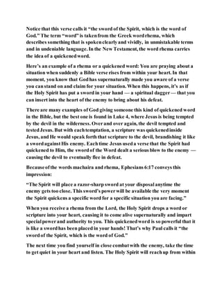 Notice that this verse calls it “the sword of the Spirit, which is the word of
God.” The term “word” is takenfrom the Greek wordrhema, which
describes something that is spokenclearlyand vividly, in unmistakable terms
and in undeniable language. In the New Testament, the word rhema carries
the idea of a quickenedword.
Here’s an example of a rhema or a quickened word: You are praying about a
situation when suddenly a Bible verse rises from within your heart. In that
moment, you know that Godhas supernaturally made you aware of a verse
you canstand on and claim for your situation. When this happens, it’s as if
the Holy Spirit has put a sword in your hand — a spiritual dagger — that you
can insert into the heart of the enemy to bring about his defeat.
There are many examples of God giving someone this kind of quickened word
in the Bible, but the best one is found in Luke 4, where Jesus is being tempted
by the devil in the wilderness. Overand over again, the devil tempted and
testedJesus. But with eachtemptation, a scripture was quickenedinside
Jesus, and He would speak forth that scripture to the devil, brandishing it like
a swordagainstHis enemy. Eachtime Jesus useda verse that the Spirit had
quickened to Him, the swordof the Word dealt a serious blow to the enemy —
causing the devil to eventually flee in defeat.
Becauseofthe words machaira and rhema, Ephesians 6:17 conveys this
impression:
“The Spirit will place a razor-sharp sword at your disposalanytime the
enemy gets too close. This sword’s powerwill be available the very moment
the Spirit quickens a specific word for a specific situation you are facing.”
When you receive a rhema from the Lord, the Holy Spirit drops a word or
scripture into your heart, causing it to come alive supernaturally and impart
specialpowerand authority to you. This quickenedword is so powerful that it
is like a swordhas been placed in your hands! That’s why Paul calls it “the
swordof the Spirit, which is the word of God.”
The next time you find yourself in close combatwith the enemy, take the time
to get quiet in your heart and listen. The Holy Spirit will reachup from within
 