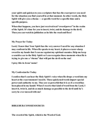 your spirit and quicken to you a scripture that has the exactpower you need
for the situation you find yourself in at that moment. In other words, the Holy
Spirit will give you a rhema — a specific word for a specific time and a
specific purpose.
When that happens, you have just receivedreal“swordpower” in the realm
of the Spirit. It’s time for you to insert, twist, and do damage to the devil.
Then you can watchin jubilation as he hits the road and flees!
My Prayerfor Today
Lord, I know that Your Spirit has the very answerI need for any situation I
may confront in life. When He speaks to my heart, it places a razor-sharp
swordin my hands that I can use againstmy spiritual enemies. Help me keep
a sensitive ear to the Holy Spirit so I can recognize those moments when He is
trying to give me a “rhema” that will put the devil on the run!
I pray this in Jesus’name!
My Confessionfor Today
I confess thatI can hear the Holy Spirit’s voice when He drops a word into my
heart at the exactmoment I need it. Those quickenedwords impart special
powerand authority to me. They are so powerful that it is as if a swordhas
been placed in my hands! When I receive that kind of word from the Lord, I
insert it, twist it, and do as much damage as possible to the devil until he’s
sorry he evermessedwith me!
BIBLEHUB.COM RESOURCES
The swordof the Spirit, which is the Word of God.
 