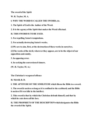 The swordof the Spirit
W. R. Taylor, M. A.
I. WHY THE WORD IS CALLED THE SWORD, etc.
1. The Spirit of God is the Author of the Word.
2. It is the agencyofthe Spirit that makes the Word effectual.
II. THIS SWORD IS TO BE USED.
1. Forrepelling Satan's temptations.
2. Foractually destroying Satan's works.
(1)We are to aim, first, at the destruction of these works in ourselves.
(2)The works ofthe devil, whereverthey appear, are to be the objectof our
opposition and enmity.
3. In opposing error.
4. In seeking the conversionof sinners.
(W. R. Taylor, M. A.)
The Christian's weaponof offence
H. Melvill, B. D.
I. THE APTITUDE OF THE SIMILITUDE which likens the Bible to a sword.
1. The sword is useless so long as it is confined to the scabbard; and the Bible
is useless if it rest idle in the intellect.
2. This swordis that by which the Christian defends himself, and that by
which he cuts down all his foes.
II. THE PROPRIETYOF THE DESCRIPTIONwhichdesignates the Bible
the swordof the Spirit.
 