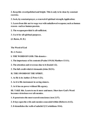 2. Keep this swordpolished and bright. This is only to be done by constant
exercise.
3. Seek, by constantprayer, a renewalof spiritual strength.Application:
1. Learn from this not to wage warwith unhallowed weapons;such as human
reason- such as human passion.
2. The weaponprovided is all-sufficient.
3. Use it for all spiritual purposes.
(J. Burns, D. D.)
The Word of God
H. J. Foster.
I. THE WORD OF GOD. This denotes -
1. The importance of its contents (Psalm 119:18;Matthew 13:11).
2. The attention and reverence due to it (Isaiah 1:2).
3. The full credit which it demands (John 20:31).
II. THE SWORD OF THE SPIRIT.
1. As He is its Author (2 Peter1:21).
2. As it is His instrument in saving sinners.
3. As it has no power without His agency.
III. TAKE this. Learn to use it more and more. Show how God's Word
becomes victorious over all enemies.
1. It penetrates the most searedconscience (Acts 2:37).
2. It lays open the evils and enemies concealedwithin (Hebrews 4:12).
3. It demolishes the walls of unbelief (2 Corinthians 10:4).
 