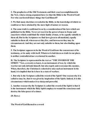 2. The prophecies of the Old Testament, and their exactaccomplishmentin
the New, whata strong argument have we that the Bible is the Word of God!
For who canforetell future things but GodHimself?
3. We find many doctrines revealedin the Bible, to the knowledge ofwhich we
could never have attained by the mere light of nature or reason.
4. The same truth is confirmed to us by a considerationof the laws which are
published in the Bible. Never yet was it in the powerof men to frame and
enactlaws which could bind the whole family of man, or be equally suitable to
them all. But in the Scriptures we find laws given to all mankind, equally
suitable to them all, wheresoevertheylive, and howsoeverthey may be
circumstanced. And they are not only suitable to them, but also binding upon
them.
5. The Scripture appears to be the Word of Godfrom the concurrence of its
testimony, or its unity with itself. Whateveris laid down as truth in one place,
is neither contradictednor overturned in another.
II. The Scripture is representedin the text as "THE SWORD OF THE
SPIRIT." Now, a sword, we know, is an instrument of war, by which the
warrior not only defends himself, but also repels and overcomes his enemies.
When, therefore, the Christian is exhorted to take suchan instrument in his
hand, it is implied that he is here in a state of warfare.
1. But why is the Scripture called the sword of the Spirit? One reasonwhy it is
calledso may be, that it was given by inspiration of the Spirit. Indeed, it is this
circumstance which makes it so sharp and powerful.
2. Another reasonwhy the Scripture is called the sword of the Spirit is that it
is the instrument which the Holy Spirit employs to wound the conscienceand
destroy the false peace of a sinner.
(D. Rees.)
The Word of God likened to a sword
 