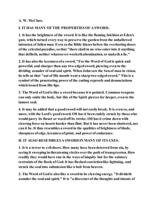 A. W. McClure.
I. IT HAS MANY OF THE PROPERTIES OF A SWORD.
1. It has the brightness of the sword. It is like the flaming falchion at Eden's
gate, which turned every way to preserve the garden from the unhallowed
intrusion of fallen man. Even so the Bible blazes before the everlasting doors
of the celestialparadise, so that "there shall in no wise enter into it anything
that defileth, neither whatsoeverworkethabomination, or maketh a lie."
2. It has also the keennessofa sword. "For the Word of God is quick and
powerful, and sharper than any two-edgedsword, piercing even to the
dividing asunder of soul and spirit. When John saw the Sonof man in vision,
he tells us that "out of His mouth went a sharp two-edgedsword." This is a
symbol of the penetrating powerof the cutting reproofs and denunciations
which issued from His lips.
3. The Word of God is like a swordbecause it is pointed. Common weapons
can only smite the body, but this of the Spirit pierces far deeper, even to the
inmost soul.
4. It may be added that a goodsword will not easilybreak. It is even so, and
more, with the Lord's goodsword. Oft has it been rudely struck by those who
would parry its thrust or ward off its stroke. Oft has it crime down with
cleaving force on hearts harder than flint. But it has never been shattered, nor
can it be. It thus resembles a sword in the qualities of brightness of blade,
sharpness of edge, keennessofpoint, and powerof endurance.
II. IT ALSO RESEMBLESA SWORD IN MANY OF ITS USES.
1. It is a terror to evil-doers. How many have been deterred from sin, by
seeing it sweeping in threatening circles overthe path of transgression. How
readily they would have run in the ways of iniquity but for the salutary
restraints of the Book of God. It has flashed convictionlike lightning, and
struck the soul into submission like a bolt from heaven.
2. The Word of God is also like a swordin its cleaving energy. "It divideth
asunder the souland spirit." It is "a discernerof the thoughts and intents of
 