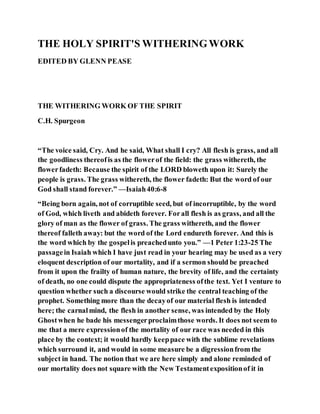 THE HOLY SPIRIT'S WITHERINGWORK
EDITED BY GLENN PEASE
THE WITHERING WORK OF THE SPIRIT
C.H. Spurgeon
“The voice said, Cry. And he said, What shall I cry? All flesh is grass, and all
the goodliness thereofis as the flowerof the field: the grass withereth, the
flowerfadeth: Because the spirit of the LORD bloweth upon it: Surely the
people is grass. The grass withereth, the flower fadeth: But the word of our
God shall stand forever.” —Isaiah40:6-8
“Being born again, not of corruptible seed, but of incorruptible, by the word
of God, which liveth and abideth forever. Forall flesh is as grass, and all the
glory of man as the flower of grass. The grass withereth, and the flower
thereof falleth away: but the word of the Lord endureth forever. And this is
the word which by the gospelis preachedunto you.” —1 Peter 1:23-25 The
passagein Isaiah which I have just read in your hearing may be used as a very
eloquent description of our mortality, and if a sermon should be preached
from it upon the frailty of human nature, the brevity of life, and the certainty
of death, no one could dispute the appropriateness ofthe text. Yet I venture to
question whether such a discourse would strike the central teaching of the
prophet. Something more than the decayof our material flesh is intended
here; the carnalmind, the flesh in another sense, was intended by the Holy
Ghostwhen he bade his messengerproclaimthose words. It does not seem to
me that a mere expressionof the mortality of our race was needed in this
place by the context; it would hardly keeppace with the sublime revelations
which surround it, and would in some measure be a digressionfrom the
subject in hand. The notion that we are here simply and alone reminded of
our mortality does not square with the New Testamentexpositionof it in
 