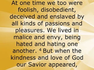 At one time we too were
foolish, disobedient,
deceived and enslaved by
all kinds of passions and
pleasures. We lived in
malice and envy, being
hated and hating one
another. 4 But when the
kindness and love of God
our Savior appeared,
 