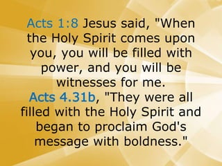 Acts 1:8 Jesus said, "When
the Holy Spirit comes upon
you, you will be filled with
power, and you will be
witnesses for me.
Acts 4.31b, "They were all
filled with the Holy Spirit and
began to proclaim God's
message with boldness."
 