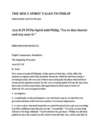 THE HOLY SPIRIT TALKS TO PHILIP
EDITED BY GLENN PEASE
Acts 8:29 29TheSpirit told Philip, "Go to that chariot
and stay near it."
BIBLEHUB RESOURCES
Pulpit Commentary Homiletics
The Inquiring Proselyte
Acts 8:27-39
R. Tuck
Give some accountof Ethiopia, of the queen of that day, of the office the
eunuch occupied, and of the probable means by which he had been made a
Jewishproselyte. He was one of those men among the heathen who had been
awakenedto spiritual anxiety by the ever-working Spirit of God. He may have
had some Jewishconnections, throughwhom he had come to know of
Jehovah. We can recognize in him:
1. An inquirer.
2. A spiritually awakenedinquirer, one who had come to see that his own
personalrelations with God were matters of extreme importance.
3. A wise seeker, who had found the revealed Word of God, and was searching
it in full confidence that therein was the "eternallife." To such a seekerhelp
will never be long withheld. "Godwaiteth to be gracious."Philip was divinely
guided to meet the eunuch on his return from the holy city, and to join him in
 