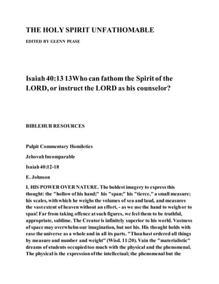THE HOLY SPIRIT UNFATHOMABLE
EDITED BY GLENN PEASE
Isaiah40:13 13Who can fathom the Spiritof the
LORD, or instruct the LORD as his counselor?
BIBLEHUB RESOURCES
Pulpit Commentary Homiletics
JehovahIncomparable
Isaiah40:12-18
E. Johnson
I. HIS POWER OVER NATURE. The boldest imagery to express this
thought: the "hollow of his hand;" his "span;" his "tierce," a small measure;
his scales, withwhich he weighs the volumes of sea and laud, and measures
the vastextent of heaven without an effort, - as we use the hand to weighor to
span! Far from taking offence atsuch figures, we feel them to be truthful,
appropriate, sublime. The Creatoris infinitely superior to his world. Vastness
of space may overwhelm our imagination, but not his. His thought holds with
ease the universe as a whole and in all its parts. "Thouhast ordered all things
by measure and number and weight" (Wisd. 11:20). Vain the "materialistic"
dreams of students occupiedtoo much with the physical and the phenomenal.
The physical is the expressionofthe intellectual; the phenomenal but the
 