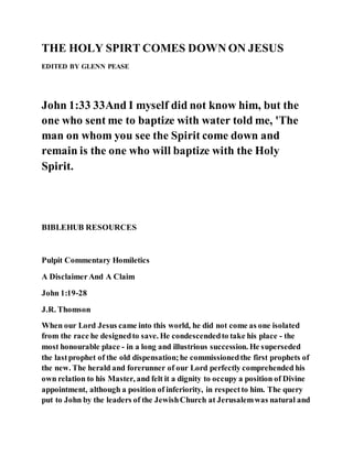 THE HOLY SPIRT COMES DOWN ON JESUS
EDITED BY GLENN PEASE
John 1:33 33And I myself did not know him, but the
one who sent me to baptize with water told me, 'The
man on whom you see the Spirit come down and
remain is the one who will baptize with the Holy
Spirit.
BIBLEHUB RESOURCES
Pulpit Commentary Homiletics
A DisclaimerAnd A Claim
John 1:19-28
J.R. Thomson
When our Lord Jesus came into this world, he did not come as one isolated
from the race he designedto save. He condescendedto take his place - the
most honourable place - in a long and illustrious succession. He superseded
the lastprophet of the old dispensation;he commissionedthe first prophets of
the new. The herald and forerunner of our Lord perfectly comprehended his
own relation to his Master, and felt it a dignity to occupy a position of Divine
appointment, although a position of inferiority, in respectto him. The query
put to John by the leaders of the JewishChurch at Jerusalemwas natural and
 