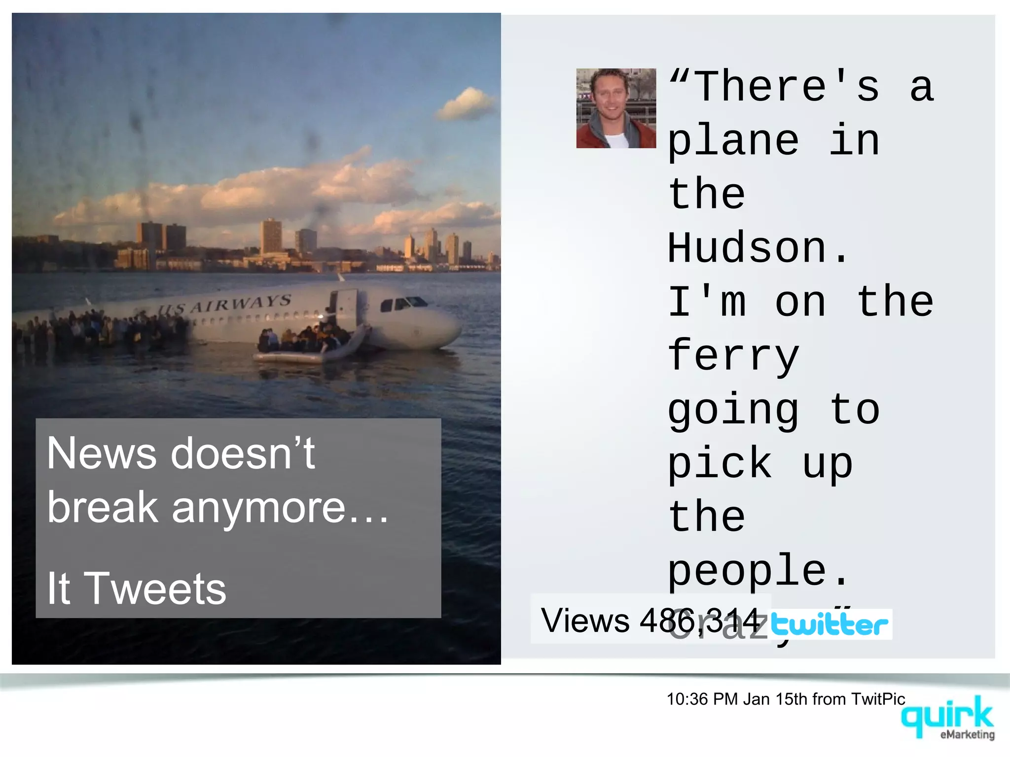 “There's a
plane in
the
Hudson.
I'm on the
ferry
going to
pick up
the
people.
Crazy.”
10:36 PM Jan 15th from TwitPic
Views 486,314
News doesn’t
break anymore…
It Tweets
 