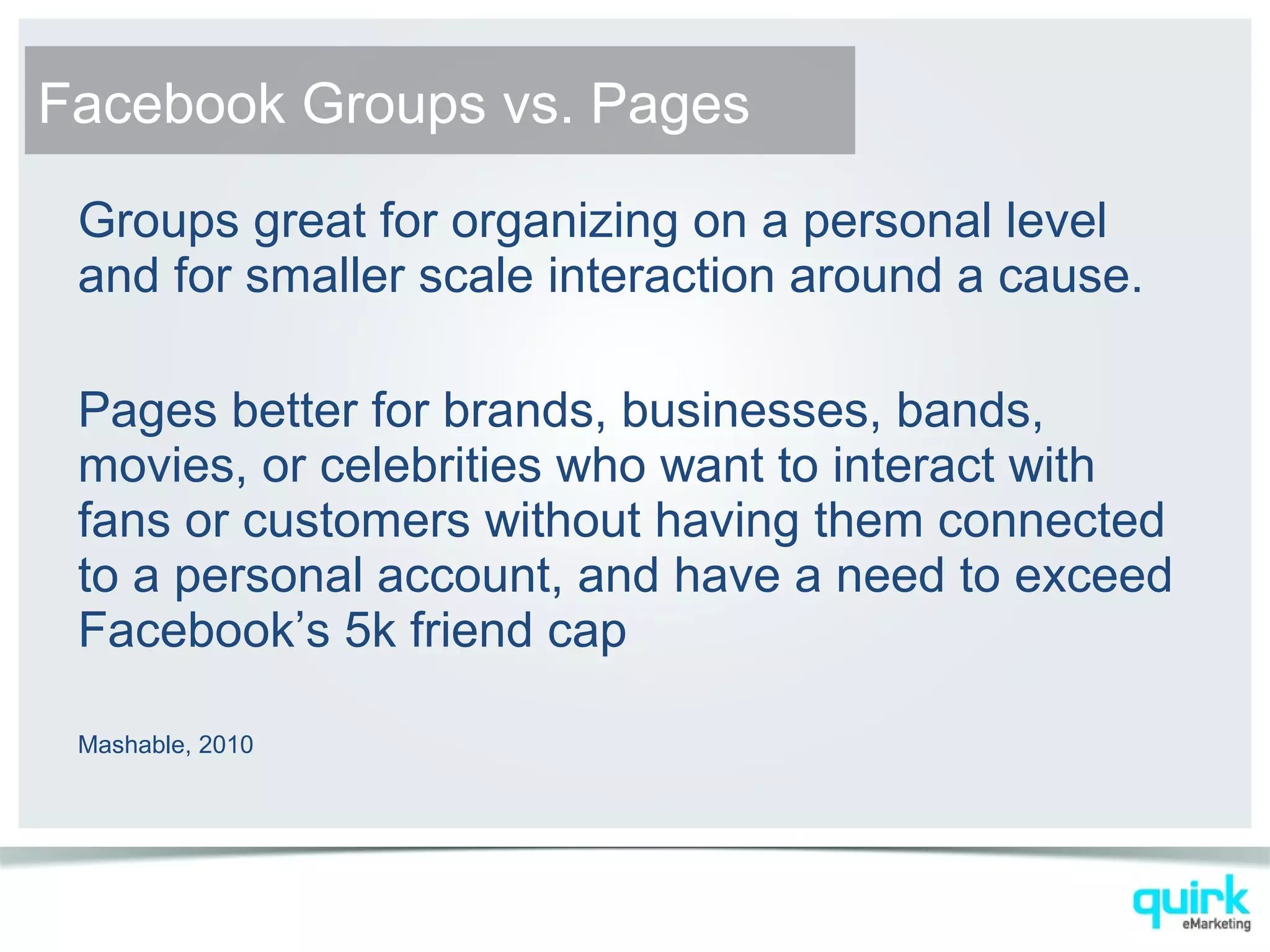 Groups great for organizing on a personal level
and for smaller scale interaction around a cause.
Pages better for brands, businesses, bands,
movies, or celebrities who want to interact with
fans or customers without having them connected
to a personal account, and have a need to exceed
Facebook’s 5k friend cap
Mashable, 2010
Facebook Groups vs. Pages
 