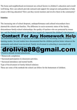 The home and neighborhood environment are critical factors in children's education and overall
well-being. How can schools provide outreach and support for caregivers and guardians to help
ensure a thriving education? How can they recruit mentors and involve them in the community?
Solution
The increasing rate of school dropouts, underperformance and cultural misconducts have
alarmed the schools and families. The difference in socio-economic status of the family,
disicontinous family-school relationships, the quality of teachers who are protected by tenure
law, and the limited resources at schools have negatively impacted the children's development
and their future growth.
The diminished caregeever or gardian and school relations are becoming centre of children
learning modes. Several studeis have documented that the children perform better whenever the
community and school were involved. Family involvement in schooling is associated with
several benefits to students such as
• Improved scores and performance in school.
• Positive attitude toward schoolwork.
• Homework completion.
• Increased participation in classroom activities.
• Increased attendance and mental health.
Type of Involvement in Family-School relations:
These are some of the methods the school can follow for the betterment of children.
 