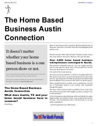 February 18th, 2013                                                                                                      Published by: ironbizguy




The Home Based
Business Austin
Connection
                                                                              Below is an awesome video posted by Aki Wood (the brother of
                                                                              Empower Network co-founder David Wood) highlighting the
                                                                              Austin event.
  It doesn’t matter
                                                                              The date January 18th, 19th and 20th. The place Austin, Texas.

  whether your home                                                           The event Release Your Inner Bad Ass. The cost priceless.

                                                                              Over 4,000 home based business
  based business is a one                                                     entrepreneurs converged in Austin.
                                                                              The question eventually came up. Just one simple question

  person show or not.
                                                                              and we were asked to stand How many people have earned
                                                                              money in the Empower Network?
                                                                              Over 95% of the room stood up.
  You are faced with some issue daily. You can accept that; it’s no knowing
                                                                              How do you stop a locomotive, a rocket or a landing airline jet?
  who can assist or what has to be done to resolve the issue.
                                                                              The answer is you don’t, you just ride along with it or get out of
                                                                              the way. Now Empower Network momentum has started with
  That is when you begin to feel the pressure, the stress, the frustration.
                                                                              80,000 affiliates. Do you want to ride with it or watch it go by?
  Feeling like a victim in your home based business?
                                                                              These original business models were revolutionary, but the
                                                                              rise of technology opened a new window that completely
                                                                              changed the game.
The Home Based Business
                                                                              The dawn of the internet made it possible to move away from
Austin Connection                                                             the overhead associated with tangible products, and gave rise
                                                                              to ‘info products.’
What does Austin, TX and your                                                 A lot of companies took advantage of this and decided to make
home based business have in                                                   bigger profits, and continue to pay wussy commissions back to
                                                                              the reps. The commissions were a wee bit better, so no-one
common?                                                                       really complained…
Everything.                                                                   …but the paychecks were still weenie.




                                                                                                                                               1
 