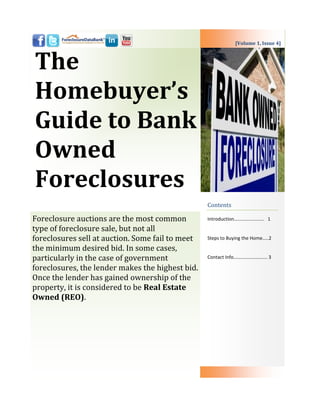 [Volume 1, Issue 4]



The
Homebuyer’s
Guide to Bank
Owned
Foreclosures
                                                  Contents

Foreclosure auctions are the most common          Introduction……………………. 1

type of foreclosure sale, but not all
foreclosures sell at auction. Some fail to meet   Steps to Buying the Home…..2

the minimum desired bid. In some cases,
particularly in the case of government            Contact Info………………………. 3

foreclosures, the lender makes the highest bid.
Once the lender has gained ownership of the
property, it is considered to be Real Estate
Owned (REO).
 