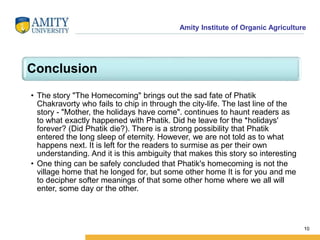 Amity Institute of Organic Agriculture
Conclusion
• The story "The Homecoming" brings out the sad fate of Phatik
Chakravorty who fails to chip in through the city-life. The last line of the
story - "Mother, the holidays have come". continues to haunt readers as
to what exactly happened with Phatik. Did he leave for the *holidays'
forever? (Did Phatik die?). There is a strong possibility that Phatik
entered the long sleep of eternity. However, we are not told as to what
happens next. It is left for the readers to surmise as per their own
understanding. And it is this ambiguity that makes this story so interesting
• One thing can be safely concluded that Phatik's homecoming is not the
village home that he longed for, but some other home It is for you and me
to decipher softer meanings of that some other home where we all will
enter, some day or the other.
10
 