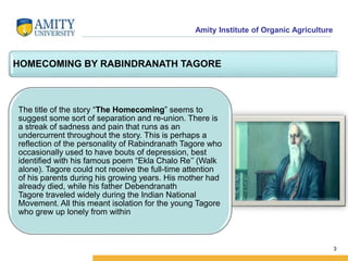 Amity Institute of Organic Agriculture
3
HOMECOMING BY RABINDRANATH TAGORE
The title of the story “The Homecoming” seems to
suggest some sort of separation and re-union. There is
a streak of sadness and pain that runs as an
undercurrent throughout the story. This is perhaps a
reflection of the personality of Rabindranath Tagore who
occasionally used to have bouts of depression, best
identified with his famous poem “Ekla Chalo Re’’ (Walk
alone). Tagore could not receive the full-time attention
of his parents during his growing years. His mother had
already died, while his father Debendranath
Tagore traveled widely during the Indian National
Movement. All this meant isolation for the young Tagore
who grew up lonely from within
 