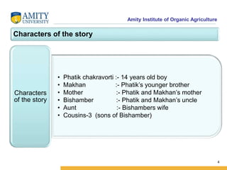 Amity Institute of Organic Agriculture
Characters of the story
• Phatik chakravorti :- 14 years old boy
• Makhan :- Phatik’s younger brother
• Mother :- Phatik and Makhan’s mother
• Bishamber :- Phatik and Makhan’s uncle
• Aunt :- Bishambers wife
• Cousins-3 (sons of Bishamber)
Characters
of the story
4
 
