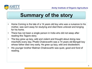 Amity Institute of Organic Agriculture
Summary of the story
• Home Coming is the tale of a 14 years old boy who was a nuisance to his
mother, was sent away for studying and died there unloved and longing
for his home.
• There has not been a single person in India who did not weep after
reading this Tagore story.
• The boy grew up lazy, wild and violent and thought about doing new
mischiefs every day. Phatik Chakravarthi was a 14 years old Bengali boy
whose father died very early. He grew up lazy, wild and disobedient.
• His younger brother Makhan Chakravarthi was quiet, good and fond of
reading.
5
 