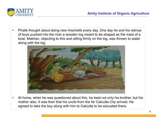 Amity Institute of Organic Agriculture
• Phatik thought about doing new mischiefs every day. One day he and his retinue
of boys pushed into the river a wooden log meant to be shaped as the mast of a
boat. Makhan, objecting to this and sitting firmly on the log, was thrown to water
along with the log.
• At home, when he was questioned about this, he beat not only his brother, but his
mother also. It was then that his uncle from the far Calcutta City arrived. He
agreed to take the boy along with him to Calcutta to be educated there.
6
 