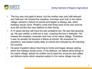 Amity Institute of Organic Agriculture
• The boy was only glad to leave, but the mother was only half-relieved
and half-sad. He missed the meadow, mountain and river in his native
village, became a failure at school and began to always ask, when
holidays would come. Phatik's uncle had three sons of his own and his
aunt did not like this new addition to their family.
• A 14 years old boy will have his own problems too. He was fast growing
up. He was neither a child nor a man, crossing the line in between. He
missed the meadow, mountain and river of his native village. Therefore,
it was no wonder he became a failure at school. He answered no
questions, was beaten badly daily at school and ridiculed by all including
his cousins.
• He grew impatient about returning to home and began always asking,
when the holidays would come. In his delirium, he talked about things in
his native village, asked his mother not to beat him anymore and called
out fathom-marks which steamer-sailors in his native village river did.
7
 