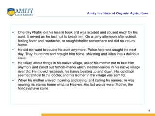 Amity Institute of Organic Agriculture
• One day Phatik lost his lesson book and was scolded and abused much by his
aunt. It served as the last hurt to break him. On a rainy afternoon after school,
feeling fever and headache, he sought shelter somewhere and did not return
home.
• He did not want to trouble his aunt any more. Police help was sought the next
day. They found him and brought him home, shivering and fallen into a delirious
state.
• He talked about things in his native village, asked his mother not to beat him
anymore and called out fathom-marks which steamer-sailors in his native village
river did. He moved restlessly, his hands beating up and down. His condition
seemed critical to the doctor, and his mother in the village was sent for.
• When his mother arrived moaning and crying, and calling his names, he was
nearing his eternal home which is Heaven. His last words were: Mother, the
holidays have come
8
 