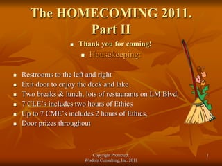 The HOMECOMING 2011.
Part II
 Thank you for coming!
 Housekeeping:
 Restrooms to the left and right
 Exit door to enjoy the deck and lake
 Two breaks & lunch, lots of restaurants on LM Blvd.
 7 CLE’s includes two hours of Ethics
 Up to 7 CME’s includes 2 hours of Ethics,
 Door prizes throughout
Copyright Protected:
Wisdom Consulting, Inc. 2011
1
 