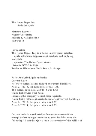 The Home Depot Inc.
Ratio Analysis
Matthew Roewer
Argosy University
Module 1, Assignment 3
10/06/2015
Introduction
The Home Depot, Inc. is a home improvement retailer.
It deals sells home improvement products and building
materials.
It operates The Home Depot stores.
Listed in NYSE in 1984.
Trades as HD in New York Stock Exchange.
Ratio Analysis-Liquidity Ratios
Current Ratio
Refers to current assets divided by current liabilities.
As at 2/1/2015, the current ratio was 1.36.
The current ratio as at 2/2/2014 was 1.42
Quick Ratio/Acid Test Ratio
Indicates the company’s short term liquidity.
Quick Ratio =(Current assets-Inventories)/Current liabilities
As at 2/1/2015, the quick ratio was 0.37.
As at 2/2/2014, the quick ratio was 0.39.
Current ratio is a tool used in finance to measure if the
enterprise has enough resources to meet its debts over the
following 12 months. Quick ratio is a measure of the ability of
 
