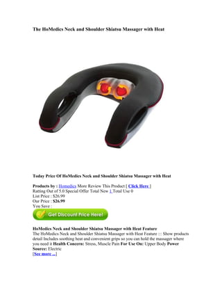 The HoMedics Neck and Shoulder Shiatsu Massager with Heat




Today Price Of HoMedics Neck and Shoulder Shiatsu Massager with Heat

Products by : Homedics More Review This Product [ Click Here ]
Ratting Out of 5.0 Special Offer Total New 1 Total Use 0
List Price : $26.99
Our Price : $26.99
You Save :




HoMedics Neck and Shoulder Shiatsu Massager with Heat Feature
The HoMedics Neck and Shoulder Shiatsu Massager with Heat Feature ::: Show products
detail Includes soothing heat and convenient grips so you can hold the massager where
you need it Health Concern: Stress, Muscle Pain For Use On: Upper Body Power
Source: Electric
[See more ...]
 
