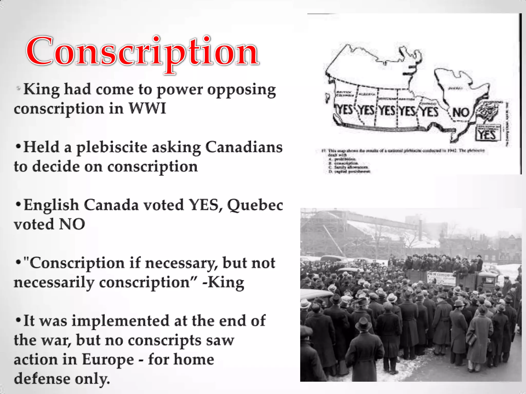 Conscription•King had come to power opposing conscription in WWI•Held a plebiscite asking Canadiansto decide on conscription•English Canada voted YES, Quebec voted NO•"Conscription if necessary, but not necessarily conscription” -King•It was implemented at the end of the war, but no conscripts saw action in Europe - for home defense only.