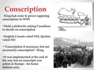Conscription•King had come to power opposing conscription in WWI•Held a plebiscite asking Canadiansto decide on conscription•English Canada voted YES, Quebec voted NO•"Conscription if necessary, but not necessarily conscription” -King•It was implemented at the end of the war, but no conscripts saw action in Europe - for home defense only.