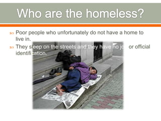    Poor people who unfortunately do not have a home to
    live in.
   They sleep on the streets and they have no job or official
    identification.
 
