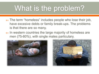    The term “homeless” includes people who lose their job,
    have excesive debts or family break-ups. The problems
    is that there are so many.
   In western countries the large majority of homeless are
    men (75-80%), with single males particulary.
 