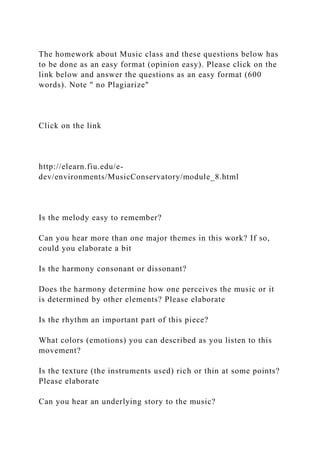 The homework about Music class and these questions below has
to be done as an easy format (opinion easy). Please click on the
link below and answer the questions as an easy format (600
words). Note " no Plagiarize"
Click on the link
http://elearn.fiu.edu/e-
dev/environments/MusicConservatory/module_8.html
Is the melody easy to remember?
Can you hear more than one major themes in this work? If so,
could you elaborate a bit
Is the harmony consonant or dissonant?
Does the harmony determine how one perceives the music or it
is determined by other elements? Please elaborate
Is the rhythm an important part of this piece?
What colors (emotions) you can described as you listen to this
movement?
Is the texture (the instruments used) rich or thin at some points?
Please elaborate
Can you hear an underlying story to the music?
 